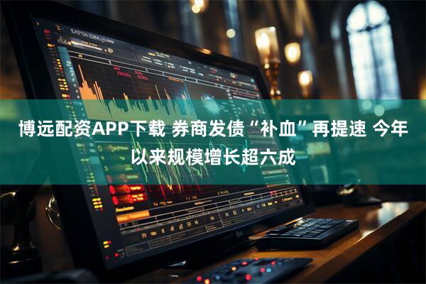 博远配资APP下载 券商发债“补血”再提速 今年以来规模增长超六成