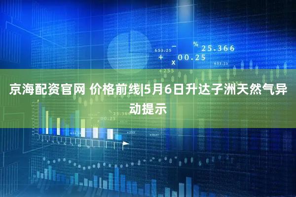 京海配资官网 价格前线|5月6日升达子洲天然气异动提示