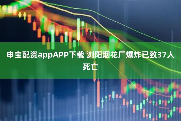 申宝配资appAPP下载 浏阳烟花厂爆炸已致37人死亡