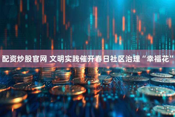 配资炒股官网 文明实践催开春日社区治理“幸福花”