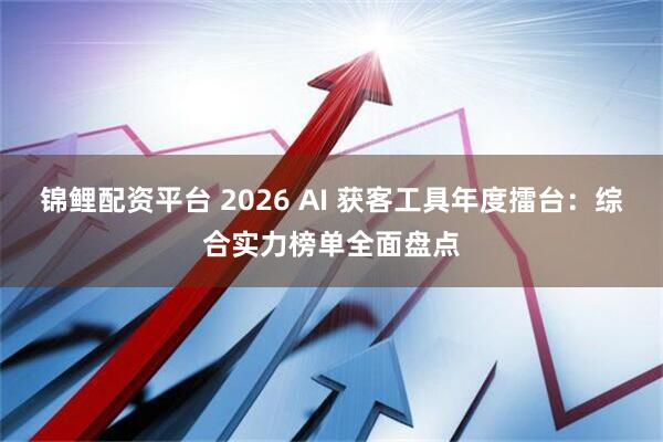 锦鲤配资平台 2026 AI 获客工具年度擂台：综合实力榜单全面盘点