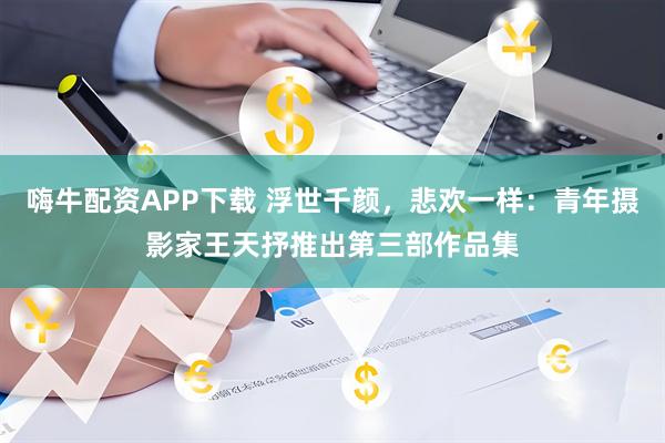 嗨牛配资APP下载 浮世千颜，悲欢一样：青年摄影家王天抒推出第三部作品集