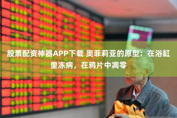 股票配资神器APP下载 奥菲莉亚的原型：在浴缸里冻病，在鸦片中凋零