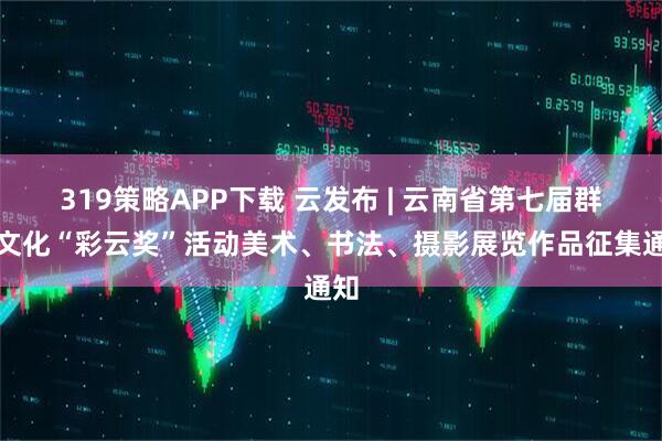 319策略APP下载 云发布 | 云南省第七届群众文化“彩云奖”活动美术、书法、摄影展览作品征集通知