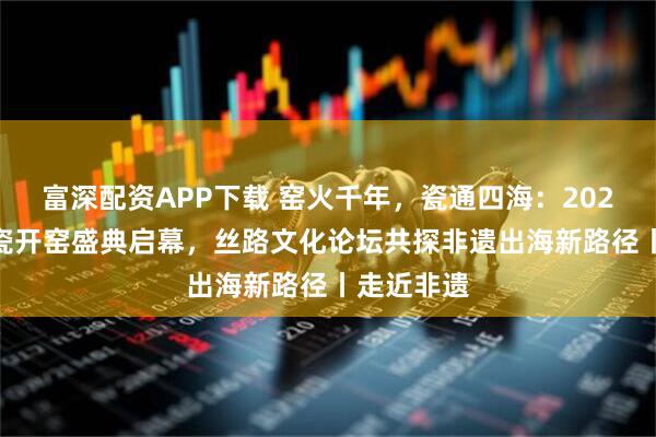 富深配资APP下载 窑火千年，瓷通四海：2026 龙泉青瓷开窑盛典启幕，丝路文化论坛共探非遗出海新路径丨走近非遗