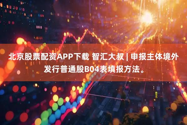 北京股票配资APP下载 智汇大叔 | 申报主体境外发行普通股B04表填报方法。