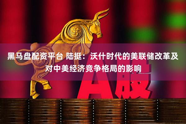 黑马盘配资平台 陆挺：沃什时代的美联储改革及对中美经济竞争格局的影响