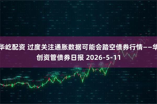 华屹配资 过度关注通胀数据可能会踏空债券行情——华创资管债券日报 2026-5-11