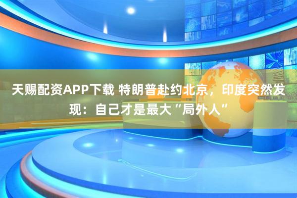 天赐配资APP下载 特朗普赴约北京，印度突然发现：自己才是最大“局外人”