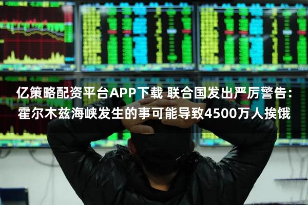 亿策略配资平台APP下载 联合国发出严厉警告：霍尔木兹海峡发生的事可能导致4500万人挨饿