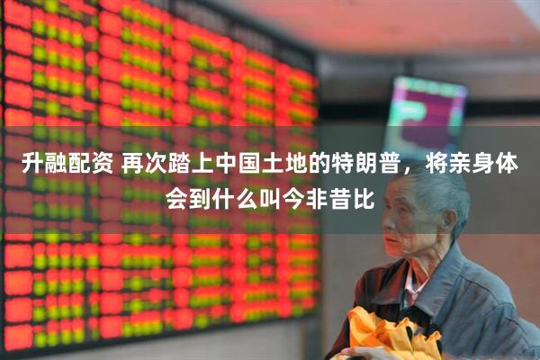 升融配资 再次踏上中国土地的特朗普，将亲身体会到什么叫今非昔比