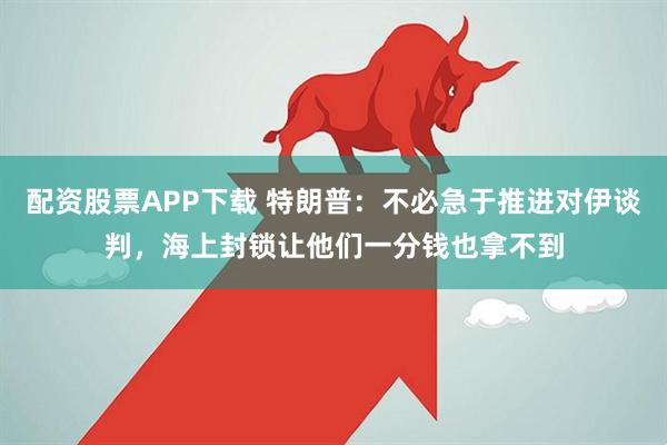 配资股票APP下载 特朗普：不必急于推进对伊谈判，海上封锁让他们一分钱也拿不到