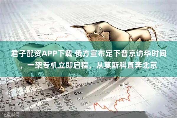 君子配资APP下载 俄方宣布定下普京访华时间,一架专机立即启程,从莫斯科直奔北京