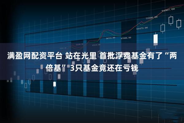 满盈网配资平台 站在光里 首批浮费基金有了“两倍基” 3只基金竟还在亏钱