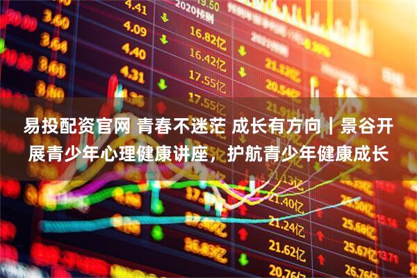 易投配资官网 青春不迷茫 成长有方向｜景谷开展青少年心理健康讲座，护航青少年健康成长