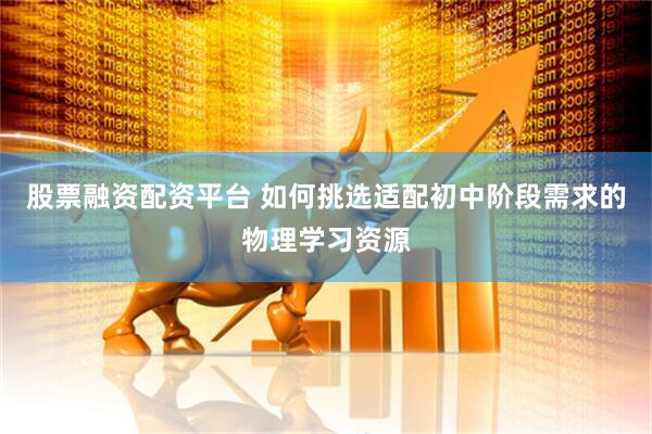 股票融资配资平台 如何挑选适配初中阶段需求的物理学习资源