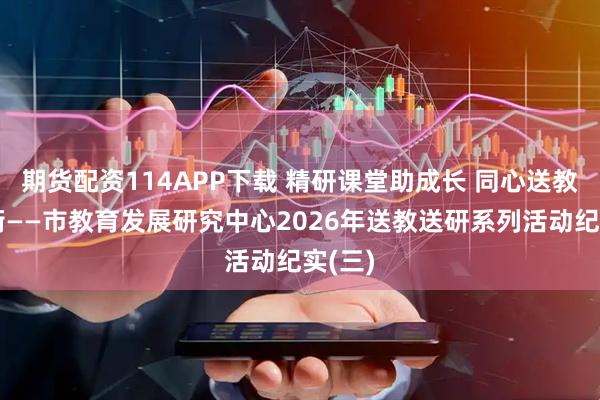 期货配资114APP下载 精研课堂助成长 同心送教促均衡——市教育发展研究中心2026年送教送研系列活动纪实(三)